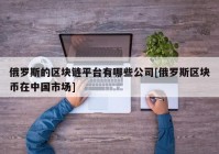 俄罗斯的区块链平台有哪些公司[俄罗斯区块币在中国市场]